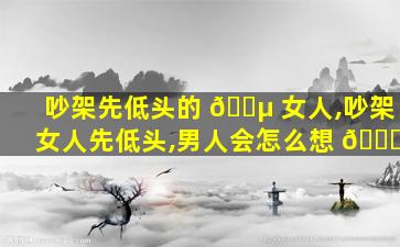 吵架先低头的 🐵 女人,吵架 女人先低头,男人会怎么想 🐒